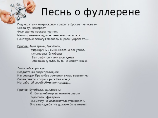 Песнь о фуллерене Под «крутым» микроскопом графиты бросает «в кювет» Снова дух замирает Фуллеренов прекраснее нет. Многогранников чудо экраны выводят опять. Нанотрубки помогут металлы в разы укреплять… Припев: Фуллерены, букиболы,  Мир научный лишь недавно вас узнал.  Фуллерены, букиболы  Вы графитов и алмазов идеал  Это ваша судьба, быть не может иначе… Лишь собою рискуя Создаете вы сверхпроводник. И в реакции Прато без сомнения вклад ваш велик. Снова опыты, споры и риск без конца  Мы работой своей обжигаем сердца… Припев: Букиболы, фуллерены  От болезней мир вы можете спасти  Букиболы, фулерены  Вы мечту на долгожительство внесли.  Это ваш судьба. Не должно быть иначе!   