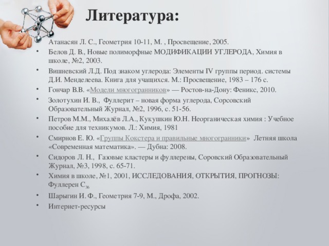 Литература:   Атанасян Л. С., Геометрия 10-11, М. , Просвещение, 2005. Белов Д. В., Новые полиморфные МОДИФИКАЦИИ УГЛЕРОДА, Химия в школе, №2, 2003. Вишневский Л.Д. Под знаком углерода: Элементы IV группы период. системы Д.И. Менделеева. Книга для учащихся. М.: Просвещение, 1983 – 176 с. Гончар В.В. « Модели многогранников » — Ростов-на-Дону: Феникс, 2010. Золотухин И. В., Фуллерит – новая форма углерода, Сорсовский Образовательный Журнал, №2, 1996, с. 51-56. Петров М.М., Михалёв Л.А., Кукушкин Ю.Н. Неорганическая химия : Учебное пособие для техникумов. Л.: Химия, 1981 Смирнов Е. Ю. « Группы Кокстера и правильные многогранники »  Летняя школа «Современная математика». — Дубна: 2008. Сидоров Л. Н., Газовые кластеры и фуллерены, Соровский Образовательный Журнал, №3, 1998, с. 65-71. Химия в школе, №1, 2001, ИССЛЕДОВАНИЯ, ОТКРЫТИЯ, ПРОГНОЗЫ: Фуллерен С 36 Шарыгин И. Ф., Геометрия 7-9, М., Дрофа, 2002. Интернет-ресурсы 