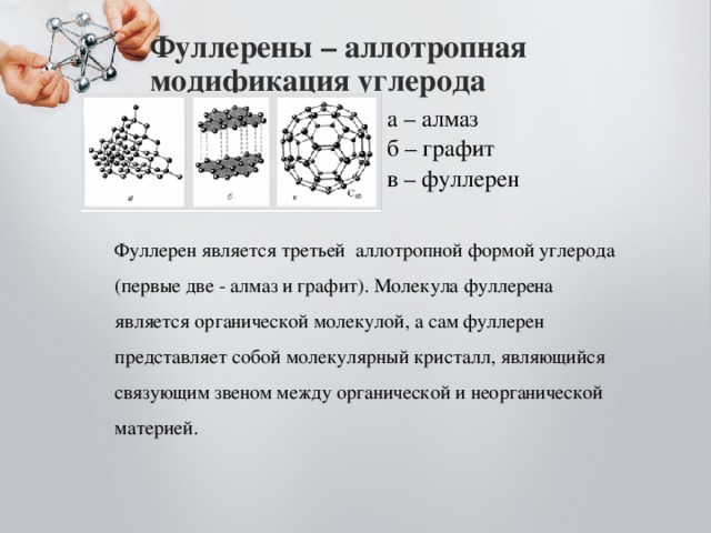 Фуллерены – аллотропная модификация углерода  а – алмаз  б – графит  в – фуллерен Фуллерен является третьей аллотропной формой углерода (первые две - алмаз и графит). Молекула фуллерена является органической молекулой, а сам фуллерен представляет собой молекулярный кристалл, являющийся связующим звеном между органической и неорганической материей. 