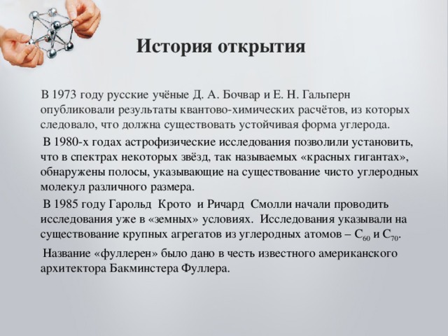 История открытия  В 1973 году русские учёные Д. А. Бочвар и Е. Н. Гальперн опубликовали результаты квантово-химических расчётов, из которых следовало, что должна существовать устойчивая форма углерода.  В 1980-х годах астрофизические исследования позволили установить, что в спектрах некоторых звёзд, так называемых «красных гигантах», обнаружены полосы, указывающие на существование чисто углеродных молекул различного размера.  В 1985 году Гарольд Крото и Ричард Смолли начали проводить исследования уже в «земных» условиях. Исследования указывали на существование крупных агрегатов из углеродных атомов – С 60 и С 70 .  Название «фуллерен» было дано в честь известного американского архитектора Бакминстера Фуллера.   