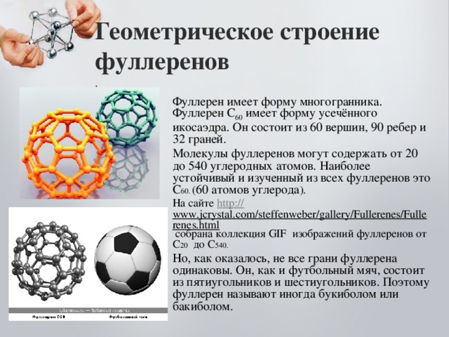 Геометрическое строение фуллеренов  . Фуллерен имеет форму многогранника. Фуллерен С 60 имеет форму усечённого икосаэдра. Он состоит из 60 вершин, 90 ребер и 32 граней. Молекулы фуллеренов могут содержать от 20 до 540 углеродных атомов. Наиболее устойчивый и изученный из всех фуллеренов это С 60. ( 60 атомов углерода ). На сайте http :// www.jcrystal.com/steffenweber/gallery/Fullerenes/Fullerenes.html собрана коллекция GIF изображений фуллеренов от С 20 до С 540. Но, как оказалось, не все грани фуллерена одинаковы. Он, как и футбольный мяч, состоит из пятиугольников и шестиугольников. Поэтому фуллерен называют иногда букиболом или бакиболом.  