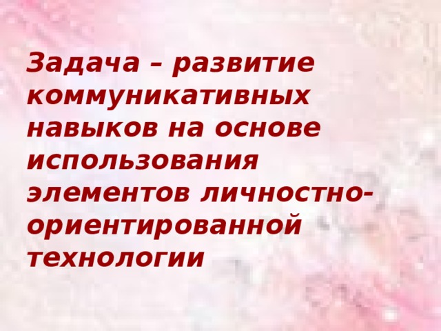 Задача – развитие коммуникативных навыков на основе использования элементов личностно-ориентированной технологии 