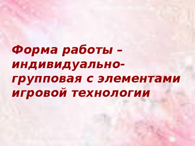 Форма работы – индивидуально-групповая с элементами игровой технологии 