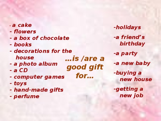 -holidays  -a friend’s birthday  -a party  -a new baby  -buying a new house  -getting a new job - a cake - flowers - a box of chocolate - books - decorations for the house - a photo album - a CD - computer games - toys - hand-made gifts - perfume … is /are a good gift for… 