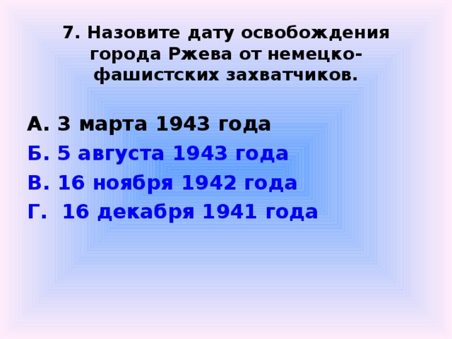  7. Назовите дату освобождения города Ржева от немецко-фашистских захватчиков.  А. 3 марта 1943 года Б. 5 августа 1943 года В. 16 ноября 1942 года Г.  16 декабря 1941 года  