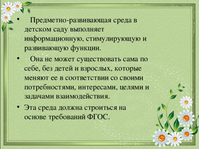  Предметно-развивающая среда в детском саду выполняет информационную, стимулирующую и развивающую функции.  Она не может существовать сама по себе, без детей и взрослых, которые меняют ее в соответствии со своими потребностями, интересами, целями и задачами взаимодействия. Эта среда должна строиться на основе требований ФГОС.  