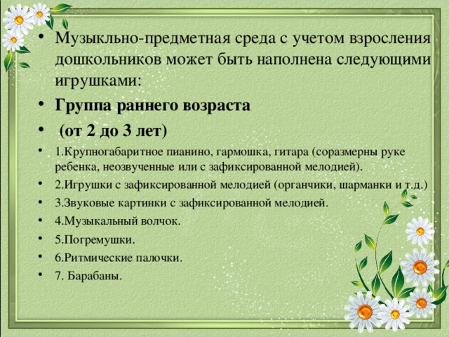 Музыкльно-предметная среда с учетом взросления дошкольников может быть наполнена следующими игрушками: Группа раннего возраста  (от 2 до 3 лет) 1.Крупногабаритное пианино, гармошка, гитара (соразмерны руке ребенка, неозвученные или с зафиксированной мелодией). 2.Игрушки с зафиксированной мелодией (органчики, шарманки и т.д.) 3.Звуковые картинки с зафиксированной мелодией. 4.Музыкальный волчок. 5.Погремушки. 6.Ритмические палочки. 7. Барабаны. 