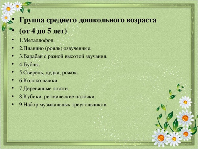 Группа среднего дошкольного возраста (от 4 до 5 лет) 1.Металлофон. 2.Пианино (рояль) озвученные. 3.Барабан с разной высотой звучания. 4.Бубны. 5.Свирель, дудка, рожок. 6.Колокольчики. 7.Деревянные ложки. 8.Кубики, ритмические палочки. 9.Набор музыкальных треугольников. 
