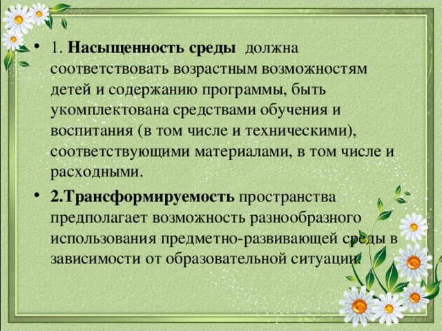 1. Насыщенность среды должна соответствовать возрастным возможностям детей и содержанию программы, быть укомплектована средствами обучения и воспитания (в том числе и техническими), соответствующими материалами, в том числе и расходными. 2.Трансформируемость пространства предполагает возможность разнообразного использования предметно-развивающей среды в зависимости от образовательной ситуации. 