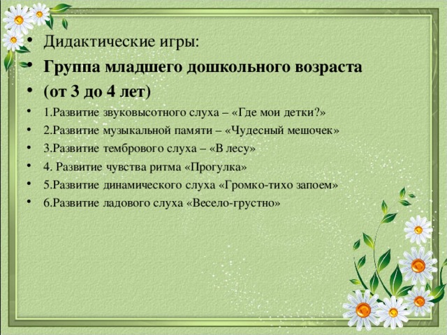 Дидактические игры: Группа младшего дошкольного возраста (от 3 до 4 лет) 1.Развитие звуковысотного слуха – «Где мои детки?» 2.Развитие музыкальной памяти – «Чудесный мешочек» 3.Развитие тембрового слуха – «В лесу» 4. Развитие чувства ритма «Прогулка» 5.Развитие динамического слуха «Громко-тихо запоем» 6.Развитие ладового слуха «Весело-грустно» 