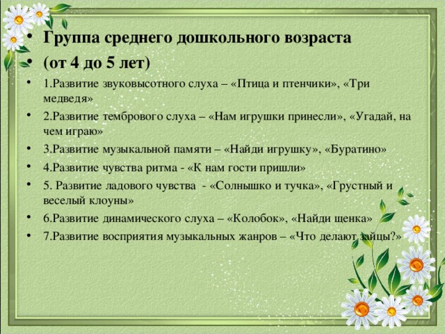 Группа среднего дошкольного возраста (от 4 до 5 лет) 1.Развитие звуковысотного слуха – «Птица и птенчики», «Три медведя» 2.Развитие тембрового слуха – «Нам игрушки принесли», «Угадай, на чем играю» 3.Развитие музыкальной памяти – «Найди игрушку», «Буратино» 4.Развитие чувства ритма - «К нам гости пришли» 5. Развитие ладового чувства - «Солнышко и тучка», «Грустный и веселый клоуны» 6.Развитие динамического слуха – «Колобок», «Найди щенка» 7.Развитие восприятия музыкальных жанров – «Что делают зайцы?» 