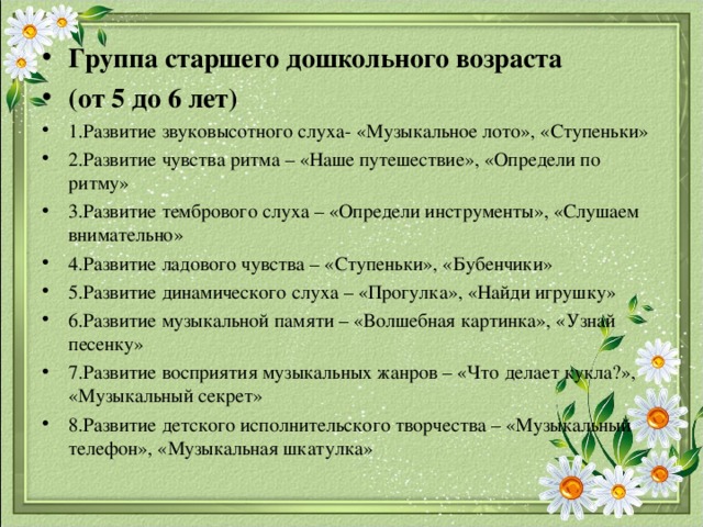Группа старшего дошкольного возраста (от 5 до 6 лет) 1.Развитие звуковысотного слуха- «Музыкальное лото», «Ступеньки» 2.Развитие чувства ритма – «Наше путешествие», «Определи по ритму» 3.Развитие тембрового слуха – «Определи инструменты», «Слушаем внимательно» 4.Развитие ладового чувства – «Ступеньки», «Бубенчики» 5.Развитие динамического слуха – «Прогулка», «Найди игрушку» 6.Развитие музыкальной памяти – «Волшебная картинка», «Узнай песенку» 7.Развитие восприятия музыкальных жанров – «Что делает кукла?», «Музыкальный секрет» 8.Развитие детского исполнительского творчества – «Музыкальный телефон», «Музыкальная шкатулка» 