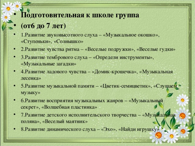 Подготовительная к школе группа (от6 до 7 лет) 1.Развитие звуковысотного слуха – «Музыкальное окошко», «Ступеньки», «Солнышко» 2.Развитие чувства ритма – «Веселые подружки», «Веселые гудки» 3.Развитие тембрового слуха – «Определи инструменты», «Музыкальные загадки» 4.Развитие ладового чувства – «Домик-крошечка», «Музыкальная лесенка» 5.Развитие музыкальной памяти – «Цветик-семицветик», «Слушаем музыку» 6.Развитие восприятия музыкальных жанров – «Музыкальный секрет», «Волшебная пластинка» 7.Развитие детского исполнительского творчества – «Музыкальная поляна», «Веселый маятник» 8.Развитие динамического слуха – «Эхо», «Найди игрушку»  