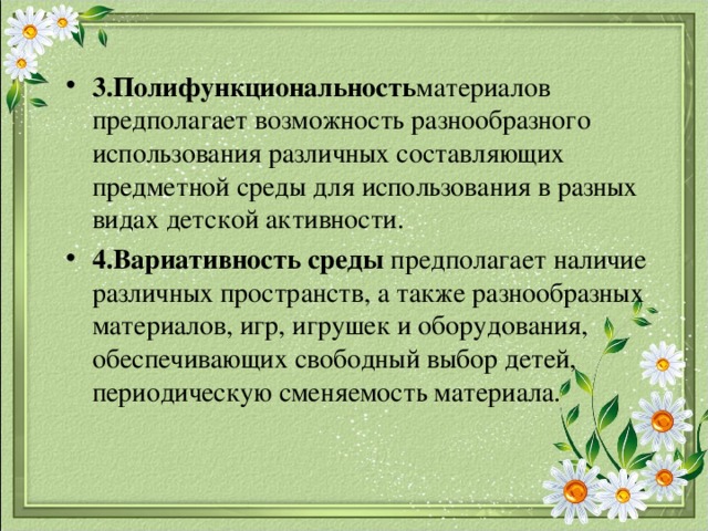 3.Полифункциональность материалов предполагает возможность разнообразного использования различных составляющих предметной среды для использования в разных видах детской активности. 4.Вариативность среды предполагает наличие различных пространств, а также разнообразных материалов, игр, игрушек и оборудования, обеспечивающих свободный выбор детей, периодическую сменяемость материала.   