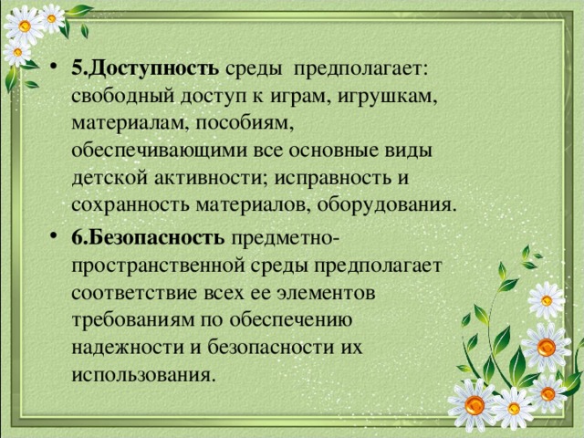 5.Доступность среды предполагает: свободный доступ к играм, игрушкам, материалам, пособиям, обеспечивающими все основные виды детской активности; исправность и сохранность материалов, оборудования. 6.Безопасность предметно-пространственной среды предполагает соответствие всех ее элементов требованиям по обеспечению надежности и безопасности их использования. 