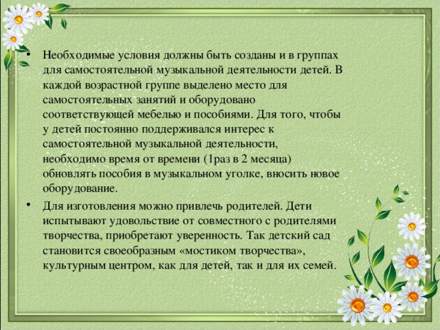 Необходимые условия должны быть созданы и в группах для самостоятельной музыкальной деятельности детей. В каждой возрастной группе выделено место для самостоятельных занятий и оборудовано соответствующей мебелью и пособиями. Для того, чтобы у детей постоянно поддерживался интерес к самостоятельной музыкальной деятельности, необходимо время от времени (1раз в 2 месяца) обновлять пособия в музыкальном уголке, вносить новое оборудование. Для изготовления можно привлечь родителей. Дети испытывают удовольствие от совместного с родителями творчества, приобретают уверенность. Так детский сад становится своеобразным «мостиком творчества», культурным центром, как для детей, так и для их семей. 