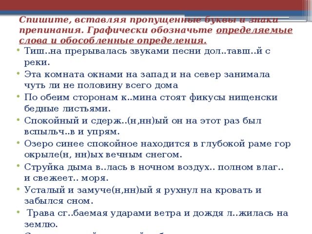 Спишите, вставляя пропущенные буквы и знаки препинания. Графически обозначьте определяемые слова и обособленные определения.   Тиш..на прерывалась звуками песни дол..тавш..й с реки. Эта комната окнами на запад и на север занимала чуть ли не половину всего дома По обеим сторонам к..мина стоят фикусы нищенски бедные листьями. Спокойный и сдерж..(н,нн)ый он на этот раз был вспыльч..в и упрям. Озеро синее спокойное находится в глубокой раме гор окрыле(н, нн)ых вечным снегом. Струйка дыма в..лась в ночном воздух.. полном влаг.. и свежеет.. моря. Усталый и замуче(н,нн)ый я рухнул на кровать и забылся сном.  Трава сг..баемая ударами ветра и дождя л..жилась на землю. Солдат в новой ситцевой рубахе и в черном галстуке сидит над спящими на своем сундучке. 