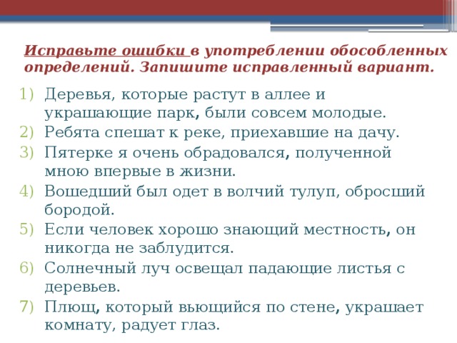 Исправьте ошибки в употреблении обособленных определений. Запишите исправленный вариант. Деревья, которые растут в аллее и украшающие парк , были совсем молодые. Ребята спешат к реке, приехавшие на дачу. Пятерке я очень обрадовался , полученной мною впервые в жизни. Вошедший был одет в волчий тулуп, обросший бородой. Если человек хорошо знающий местность , он никогда не заблудится. Солнечный луч освещал падающие листья с деревьев. Плющ , который вьющийся по стене , украшает комнату, радует глаз. 
