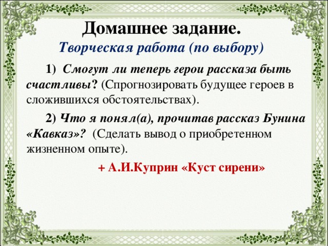    Домашнее задание.  Творческая  работа (по выбору)     1) Смогут ли теперь герои рассказа быть счастливы ? (Спрогнозировать будущее героев в сложившихся обстоятельствах). 2) Что я понял(а), прочитав рассказ Бунина «Кавказ»?  (С делать вывод о приобретенном жизненном опыте). + А.И.Куприн «Куст сирени» 