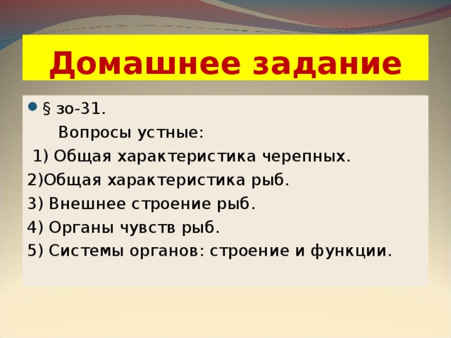 Домашнее задание § зо-31.  Вопросы устные:  1) Общая характеристика черепных. 2)Общая характеристика рыб. 3) Внешнее строение рыб. 4) Органы чувств рыб. 5) Системы органов: строение и функции. 
