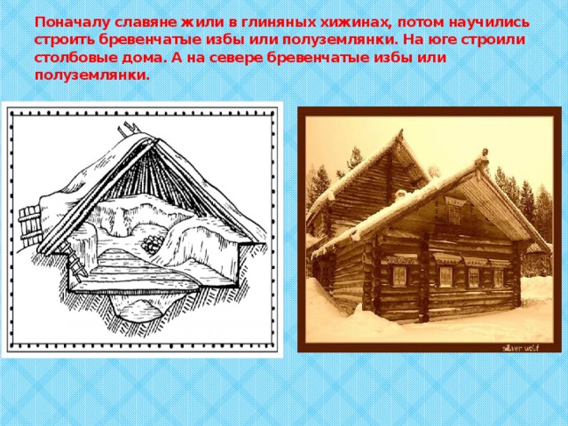 Поначалу славяне жили в глиняных хижинах, потом научились строить бревенчатые избы или полуземлянки. На юге строили столбовые дома. А на севере бревенчатые избы или полуземлянки. 
