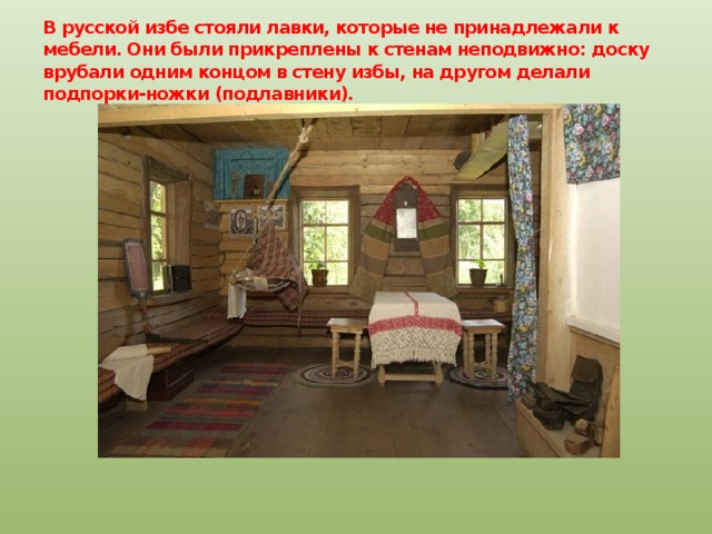 В русской избе стояли лавки, которые не принадлежали к мебели. Они были прикреплены к стенам неподвижно: доску врубали одним концом в стену избы, на другом делали подпорки-ножки (подлавники). 