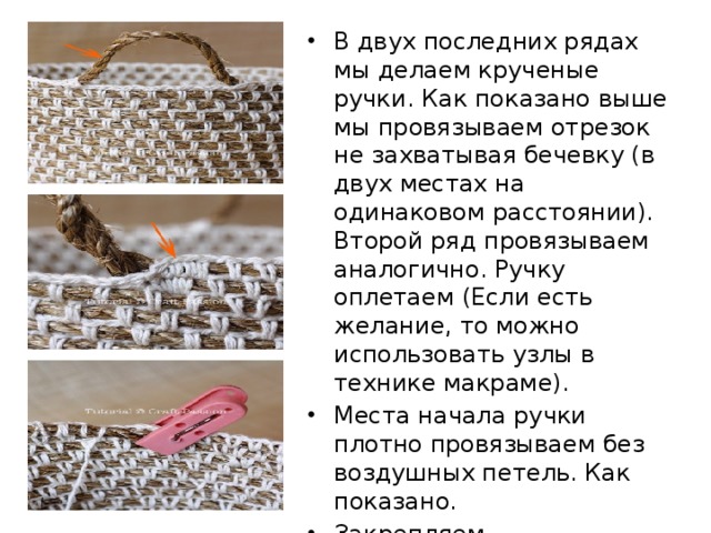 В двух последних рядах мы делаем крученые ручки. Как показано выше мы провязываем отрезок не захватывая бечевку (в двух местах на одинаковом расстоянии). Второй ряд провязываем аналогично. Ручку оплетаем (Если есть желание, то можно использовать узлы в технике макраме). Места начала ручки плотно провязываем без воздушных петель. Как показано. Закрепляем. 