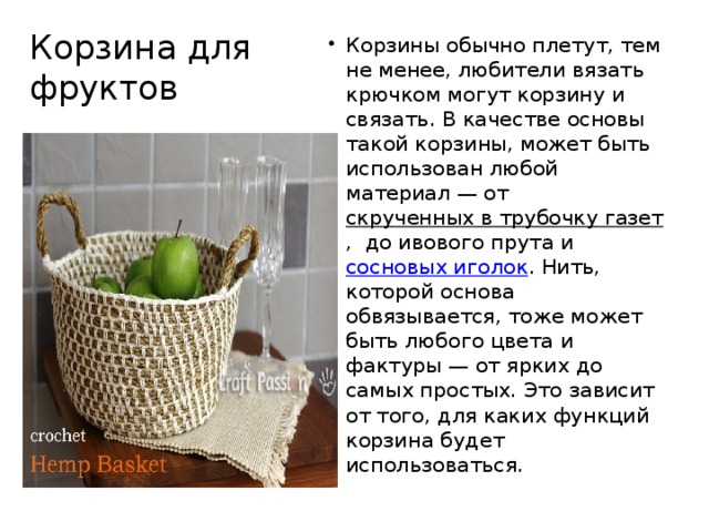 Корзина для фруктов Корзины обычно плетут, тем не менее, любители вязать крючком могут корзину и связать. В качестве основы такой корзины, может быть использован любой материал — от скрученных в трубочку газет ,  до ивового прута и сосновых иголок . Нить, которой основа обвязывается, тоже может быть любого цвета и фактуры — от ярких до самых простых. Это зависит от того, для каких функций корзина будет использоваться. 
