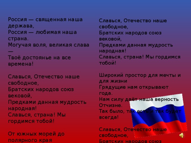 Россия — священная наша держава,  Россия — любимая наша страна.  Могучая воля, великая слава —  Твоё достоянье на все времена!   Славься, Отечество наше свободное,  Братских народов союз вековой,  Предками данная мудрость народная!  Славься, страна! Мы гордимся тобой!   От южных морей до полярного края  Раскинулись наши леса и поля.  Одна ты на свете! Одна ты такая —  Хранимая Богом родная земля!    Славься, Отечество наше свободное,  Братских народов союз вековой,  Предками данная мудрость народная!  Славься, страна! Мы гордимся тобой!   Широкий простор для мечты и для жизни  Грядущие нам открывают года.  Нам силу даёт наша верность Отчизне.  Так было, так есть и так будет всегда!   Славься, Отечество наше свободное,  Братских народов союз вековой,  Предками данная мудрость народная!  Славься, страна! Мы гордимся тобой ! 
