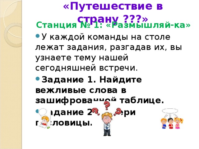 «Путешествие в страну ???»   Станция № 1: «Размышляй-ка» У каждой команды на столе лежат задания, разгадав их, вы узнаете тему нашей сегодняшней встречи.  Задание 1. Найдите вежливые слова в зашифрованной таблице. Задание 2. Собери пословицы.  