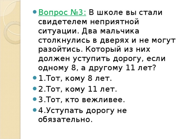 Вопрос №3:  В школе вы стали свидетелем неприятной ситуации. Два мальчика столкнулись в дверях и не могут разойтись. Который из них должен уступить дорогу, если одному 8, а другому 11 лет? 1.Тот, кому 8 лет. 2.Тот, кому 11 лет. 3.Тот, кто вежливее. 4.Уступать дорогу не обязательно. 