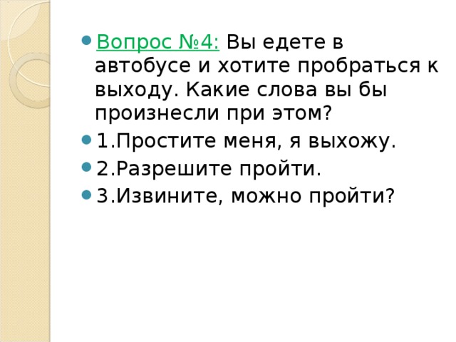 Вопрос №4:  Вы едете в автобусе и хотите пробраться к выходу. Какие слова вы бы произнесли при этом? 1.Простите меня, я выхожу. 2.Разрешите пройти. 3.Извините, можно пройти? 