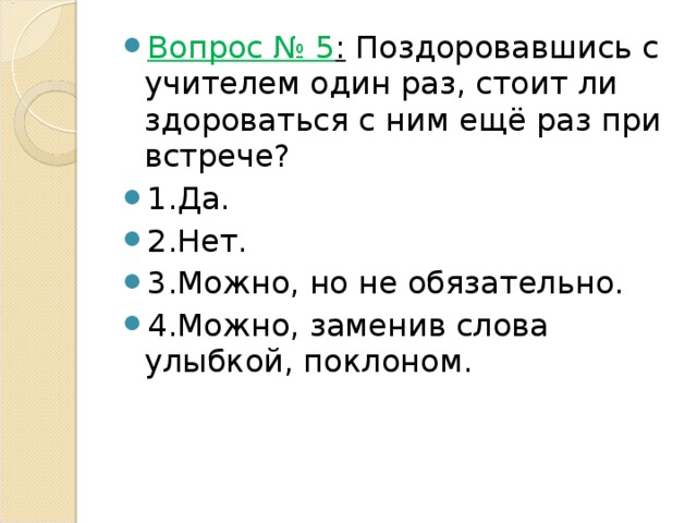 Вопрос № 5 :  Поздоровавшись с учителем один раз, стоит ли здороваться с ним ещё раз при встрече? 1.Да. 2.Нет. 3.Можно, но не обязательно. 4.Можно, заменив слова улыбкой, поклоном. 