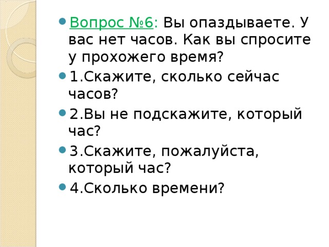 Вопрос №6 : Вы опаздываете. У вас нет часов. Как вы спросите у прохожего время? 1.Скажите, сколько сейчас часов? 2.Вы не подскажите, который час? 3.Скажите, пожалуйста, который час? 4.Сколько времени? 