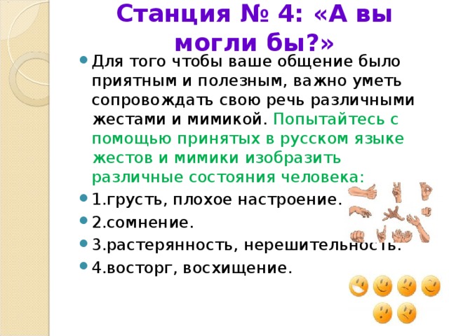 Станция № 4: «А вы могли бы?»   Для того чтобы ваше общение было приятным и полезным, важно уметь сопровождать свою речь различными жестами и мимикой. Попытайтесь с помощью принятых в русском языке жестов и мимики изобразить различные состояния человека: 1.грусть, плохое настроение. 2.сомнение. 3.растерянность, нерешительность. 4.восторг, восхищение.  
