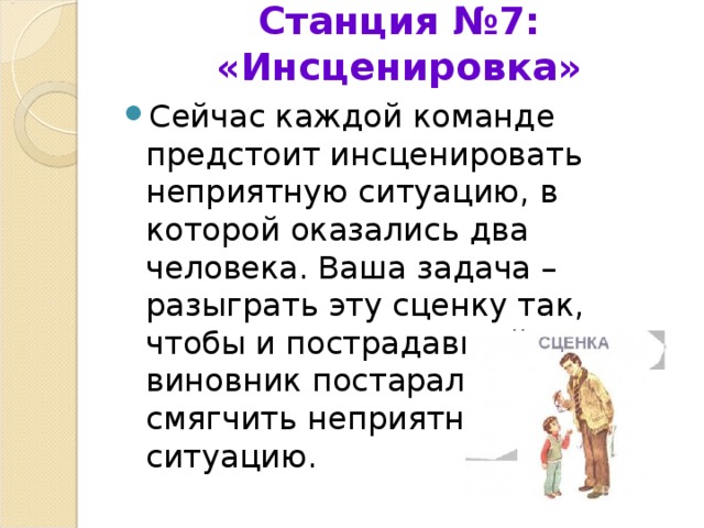 Станция №7: «Инсценировка»   Сейчас каждой команде предстоит инсценировать неприятную ситуацию, в которой оказались два человека. Ваша задача – разыграть эту сценку так, чтобы и пострадавший, и виновник постарались смягчить неприятную ситуацию. 