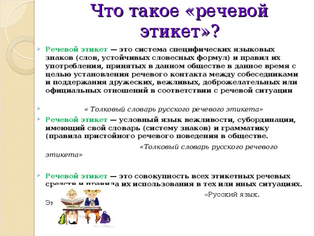 Что такое «речевой этикет»?  Речевой этикет — это система специфических языковых знаков (слов, устойчивых словесных формул) и правил их употребления, принятых в данном обществе в данное время с целью установления речевого контакта между собеседниками и поддержания дружеских, вежливых, доброжелательных или официальных отношений в соответствии с речевой ситуации   « Толковый словарь русского речевого этикета» Речевой этикет — условный язык вежливости, субординации, имеющий свой словарь (систему знаков) и грамматику (правила пристойного речевого поведения в обществе.  «Толковый словарь русского речевого этикета»  Речевой этикет — это совокупность всех этикетных речевых средств и правила их использования в тех или иных ситуациях.  «Русский язык. Энциклопедия» 