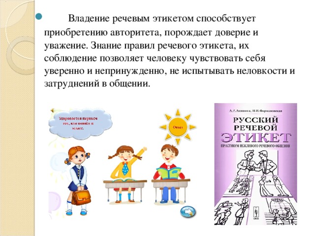         Владение речевым этикетом способствует приобретению авторитета, порождает доверие и уважение. Знание правил речевого этикета, их соблюдение позволяет человеку чувствовать себя уверенно и непринужденно, не испытывать неловкости и затруднений в общении.              
