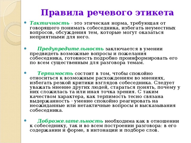 Правила речевого этикета Тактичность  - это этическая норма, требующая от говорящего понимать собеседника, избегать неуместных вопросов, обсуждения тем, которые могут оказаться неприятными для него.         Предупредительность  заключается в умении предвидеть возможные вопросы и пожелания собеседника, готовность подробно проинформировать его по всем существенным для разговора темам.          Терпимость состоит в том, чтобы спокойно относиться к возможным расхождениям во мнениях, избегать резкой критики взглядов собеседника. Следует уважать мнение других людей, стараться понять, почему у них сложилась та или иная точка зрения. С таким качеством характера, как терпимость тесно связана выдержанность - умение спокойно реагировать на неожиданные или нетактичные вопросы и высказывания собеседника.         Доброжелательность  необходима как в отношении к собеседнику, так и во всем построении разговора: в его содержании и форме, в интонации и подборе слов.  