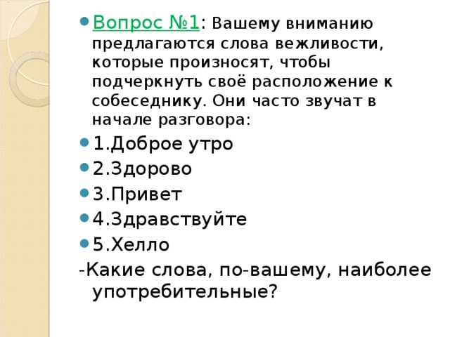 Вопрос №1 : Вашему вниманию предлагаются слова вежливости, которые произносят, чтобы подчеркнуть своё расположение к собеседнику. Они часто звучат в начале разговора: 1.Доброе утро 2.Здорово 3.Привет 4.Здравствуйте 5.Хелло -Какие слова, по-вашему, наиболее употребительные? 