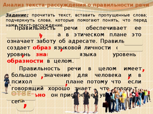 Анализ текста-рассуждения о правильности речи Задание:  прочитать текст, вставить пропущенные слова; подчеркнуть слова, которые помогают понять, что перед нами текст-рассуждение.  Правильность речи обеспечивает ее понятность а в этическом плане это означает заботу об адресате. Правильность создает образ языковой личности отражая уровень знания языка уровень образности в целом.   Правильность речи в целом имеет большое значение для человека и в психологическом плане потому что если говорящий хорошо знает что говорит правильно он приобретает уверенность в себе. , , , , , , , ОТВЕТ , 