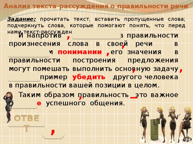 Анализ текста-рассуждения о правильности речи Задание:  прочитать текст, вставить пропущенные слова; подчеркнуть слова, которые помогают понять, что перед нами текст-рассуждение. ,  И напротив сомнения в правильности произнесения слова в своей речи в правильном понимании его значения в правильности построения предложения могут помешать выполнить основную задачу речи например убедить другого человека в правильности вашей позиции в целом.  Таким образом правильность это важное условие успешного общения. , , , , _ , ОТВЕТ , 