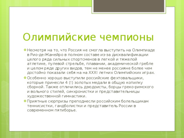 Олимпийские чемпионы Несмотря на то, что Россия не смогла выступить на Олимпиаде в Рио-де-Жанейро в полном составе из-за дисквалификации целого ряда сильных спортсменов в легкой и тяжелой атлетике, пулевой стрельбе, плавании, академической гребле и целом ряде других видов, тем не менее россияне более чем достойно показали себя на на XXXI летних Олимпийских играх. Особенно хорошо выступили российские фехтовальщики, которые принесли 4 (!) золотых медали в общую копилку сборной. Также отличились дзюдоисты, борцы греко-римского и вольного стилей, синхронистки и представительницы художественной гимнастики. Приятные сюрпризы преподнесли российским болельщикам теннисистки, гандболистки и представитель России в современном пятиборье. 