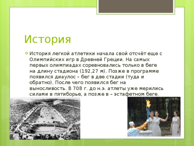 История История легкой атлетики начала свой отсчёт еще с Олимпийских игр в Древней Греции. На самых первых олимпиадах соревновались только в беге на длину стадиона (192,27 м). Позже в программе появился диаулос – бег в две стадии (туда и обратно). После чего появился бег на выносливость. В 708 г. до н.э. атлеты уже мерились силами в пятиборье, а позже в – эстафетном беге. 