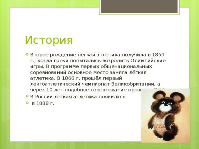 История Второе рождение легкая атлетика получила в 1859 г., когда греки попытались возродить Олимпийские игры. В программе первых общенациональных соревнований основное место заняла лёгкая атлетика. В 1866 г. прошёл первый лекгоатлетический чемпионат Великобритании, а через 10 лет подобное соревнование прошло в США. В России легкая атлетика появилась  в 1888 г. 
