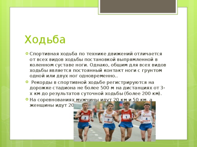 Ходьба Спортивная ходьба по технике движений отличается от всех видов ходьбы постановкой выпрямленной в коленном суставе ноги. Однако, общим для всех видов ходьбы является постоянный контакт ноги с грунтом одной или двух ног одновременно..  Рекорды в спортивной ходьбе регистрируются на дорожке стадиона не более 500 м на дистанциях от 3-х км до результатов суточной ходьбы (более 200 км). На соревнованиях мужчины идут 20 км и 50 км, а женщины идут 20 км. 