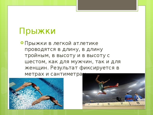 Прыжки Прыжки в легкой атлетике проводятся в длину, в длину тройным, в высоту и в высоту с шестом, как для мужчин, так и для женщин. Результат фиксируется в метрах и сантиметрах. 