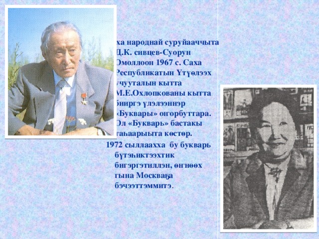 Саха народнай суруйааччыта Д.К. сивцев-Суорун Омоллоон 1967 с. Саха Республикатын Үтүөлээх учууталын кытта М.Е.Охлопкованы кытта бииргэ үлэлээннэр «Буквары» оҥорбуттара. Ол «Букварь» бастакы таһаарыыта көстөр. 1972 сыллаахха бу букварь бүтэһиктээхтик бигэргэтиллэн, өҥнөөх гына Москваҕа бэчээттэммитэ . 