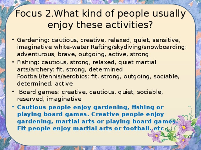 Focus 2.What kind of people usually enjoy these activities? Gardening: cautious, creative, relaxed, quiet, sensitive, imaginative white-water Rafting/skydiving/snowboarding: adventurous, brave, outgoing, active, strong Fishing: cautious, strong, relaxed, quiet martial arts/archery: fit, strong, determined Football/tennis/aerobics: fit, strong, outgoing, sociable, determined, active  Board games: creative, cautious, quiet, sociable, reserved, imaginative Cautious people enjoy gardening, fishing or playing board games. Creative people enjoy gardening, martial arts or playing board games. Fit people enjoy martial arts or football. etc 