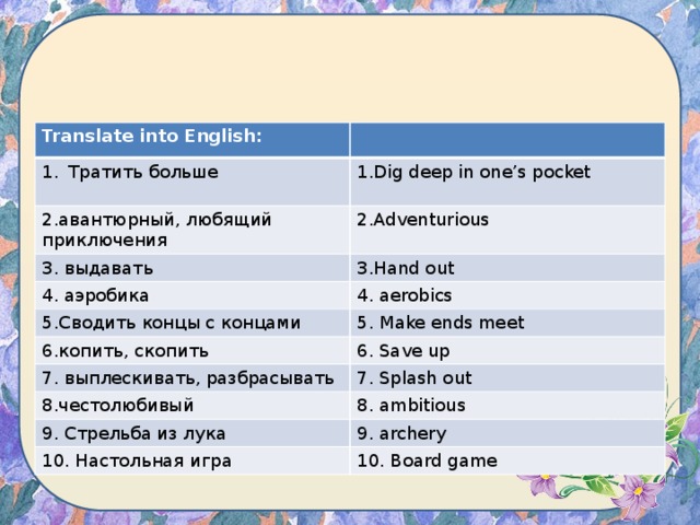 Translate into English: Тратить больше 1.Dig deep in one’s pocket 2.авантюрный, любящий приключения 2.Adventurious 3. выдавать 3.Hand out 4. аэробика 4. aerobics 5.Сводить концы с концами 5. Make ends meet 6.копить, скопить 6. Save up 7. выплескивать, разбрасывать 7. Splash out 8.честолюбивый 8. ambitious 9. Стрельба из лука 9. archery 10. Настольная игра 10. Board game 